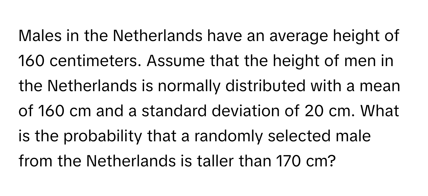 Males in the Netherlands have an average height of 160 centimeters. Assume that the height of men in the Netherlands is normally distributed with a mean of 160 cm and a standard deviation of 20 cm. What is the probability that a randomly selected male from the Netherlands is taller than 170 cm?