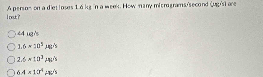 A person on a diet loses 1.6 kg in a week. How many micrograms/second (mu g/s) are
lost?
44 µg/s
1.6* 10^5mu g/s
2.6* 10^3mu g/s
6.4* 10^4mu g/s