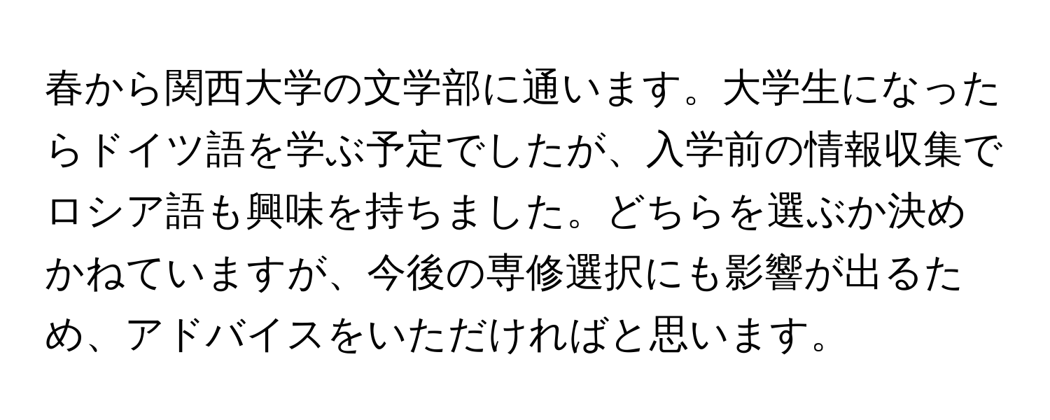 春から関西大学の文学部に通います。大学生になったらドイツ語を学ぶ予定でしたが、入学前の情報収集でロシア語も興味を持ちました。どちらを選ぶか決めかねていますが、今後の専修選択にも影響が出るため、アドバイスをいただければと思います。