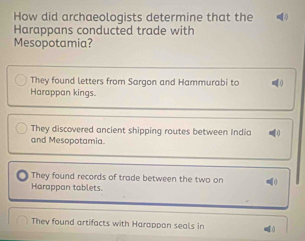 How did archaeologists determine that the
Harappans conducted trade with
Mesopotamia?
They found letters from Sargon and Hammurabi to D
Harappan kings.
They discovered ancient shipping routes between India 1)
and Mesopotamia.
They found records of trade between the two on
Harappan tablets.
They found artifacts with Harappan seals in b)