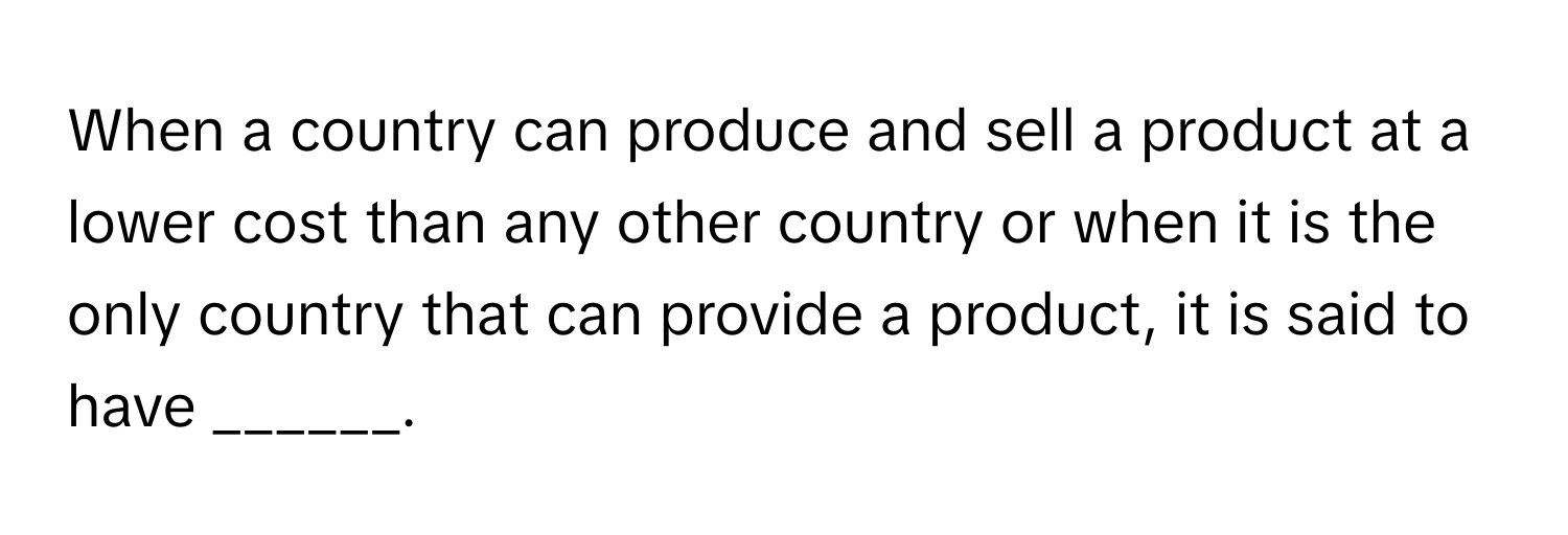 When a country can produce and sell a product at a lower cost than any other country or when it is the only country that can provide a product, it is said to have ______.