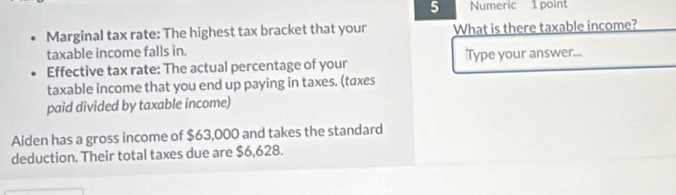 Numeric 1 point 
Marginal tax rate: The highest tax bracket that your What is there taxable income? 
taxable income falls in. Type your answer... 
Effective tax rate: The actual percentage of your 
taxable income that you end up paying in taxes. (taxes 
paid divided by taxable income) 
Aiden has a gross income of $63,000 and takes the standard 
deduction. Their total taxes due are $6,628.