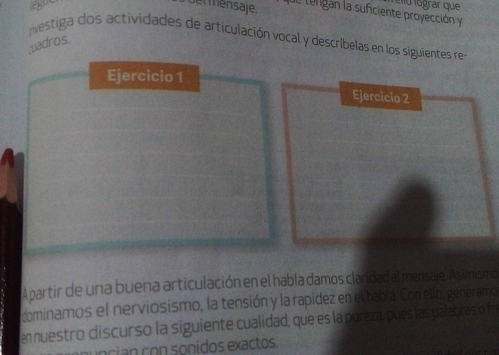 egut et mensaje. 
élo lógrar que 
de lengan la suficiente proyección y 
estiga dos actividades de articulación vocal y descríbelas en los siguientes re 
cuadros 
Ejercicio 1 
Ejercicio 2 
Apartir de una buena articulación en el habla damos claridad al mensaje. Asimismo 
dominamos el nerviosismo, la tensión y la rapidez en el habla. Con ello, generamo 
en nuestro discurso la siguiente cualidad, que es la pureza, pues las palabras o fre 
uncian con sonidos exactos.