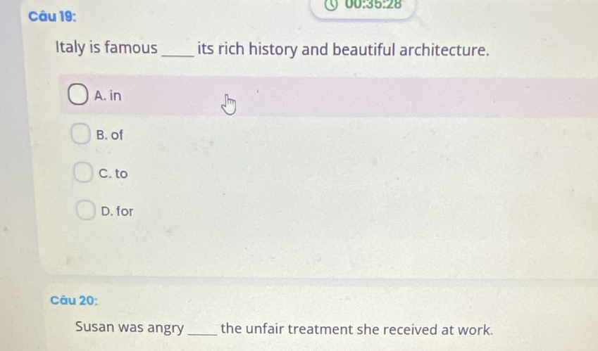 00:35:28 
Câu 19:
Italy is famous _its rich history and beautiful architecture.
A. in
B. of
C. to
D. for
Câu 20:
Susan was angry_ the unfair treatment she received at work.