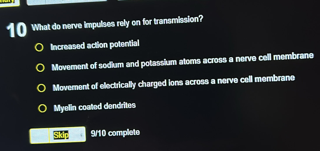 What do nerve impulses rely on for transmission?
Increased action potential
Movement of sodium and potassium atoms across a nerve cell membrane
Movement of electrically charged ions across a nerve cell membrane
Myelin coated dendrites
9/10 complete