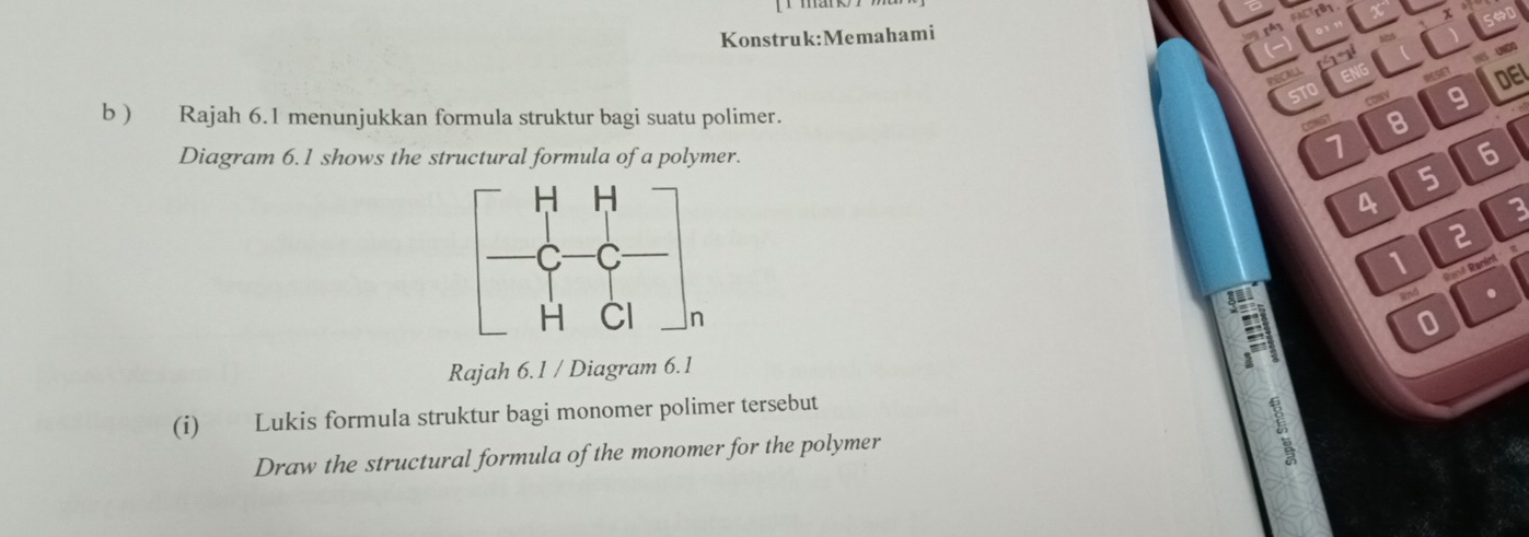 PECALL 
RESET DEL 
CoNV 9 
b ) Rajah 6.1 menunjukkan formula struktur bagi suatu polimer. 8 
CONGT 
Diagram 6.1 shows the structural formula of a polymer.
7
6
5
4
3
2
1 a 
Rané Ranint 
! 
Rnd . 
0 
Rajah 6.1 / Diagram 6.1 
(i) Lukis formula struktur bagi monomer polimer tersebut 
Draw the structural formula of the monomer for the polymer 
ξ