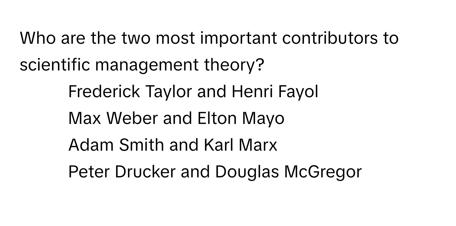 Who are the two most important contributors to scientific management theory?

1) Frederick Taylor and Henri Fayol 
2) Max Weber and Elton Mayo 
3) Adam Smith and Karl Marx 
4) Peter Drucker and Douglas McGregor