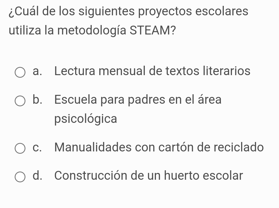 ¿Cuál de los siguientes proyectos escolares
utiliza la metodología STEAM?
a. Lectura mensual de textos literarios
b. Escuela para padres en el área
psicológica
c. Manualidades con cartón de reciclado
d. Construcción de un huerto escolar