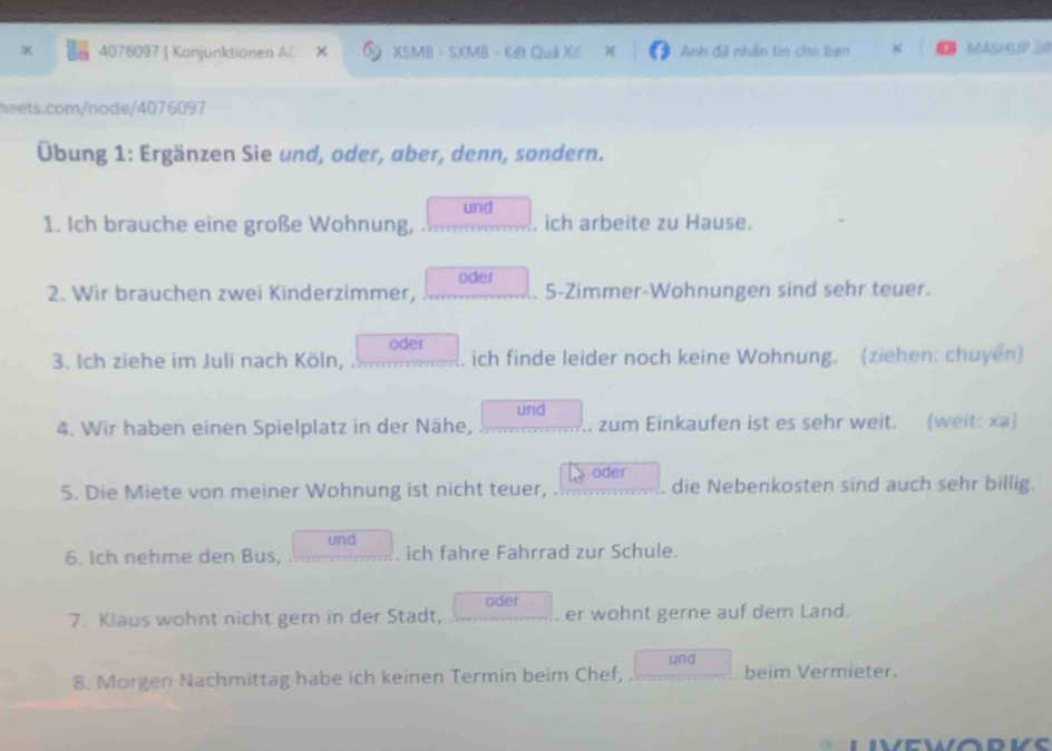 4076097 | Konjunktionen A O XSMB - SXMB - KB Quả Xế Anh đã nhân tin cho biện MASHUP 20 
neets.com/node/4076097 
Übung 1: Ergänzen Sie und, oder, aber, denn, sondern. 
und 
1. Ich brauche eine große Wohnung, , ich arbeite zu Hause. 
2. Wir brauchen zwei Kinderzimmer, oder 5 -Zimmer-Wohnungen sind sehr teuer. 
oder 
3. Ich ziehe im Juli nach Köln, . ich finde leider noch keine Wohnung. (ziehen: chuyen) 
und 
4. Wir haben einen Spielplatz in der Nähe, zum Einkaufen ist es sehr weit. (weit: xa) 
oder 
5. Die Miete von meiner Wohnung ist nicht teuer, . die Nebenkosten sind auch sehr billig. 
und 
6. Ich nehme den Bus, ich fahre Fahrrad zur Schule. 
oder 
7. Klaus wohnt nicht gern in der Stadt, er wohnt gerne auf dem Land. 
8. Morgen Nachmittag habe ich keinen Termin beim Chef, und beim Vermieter.