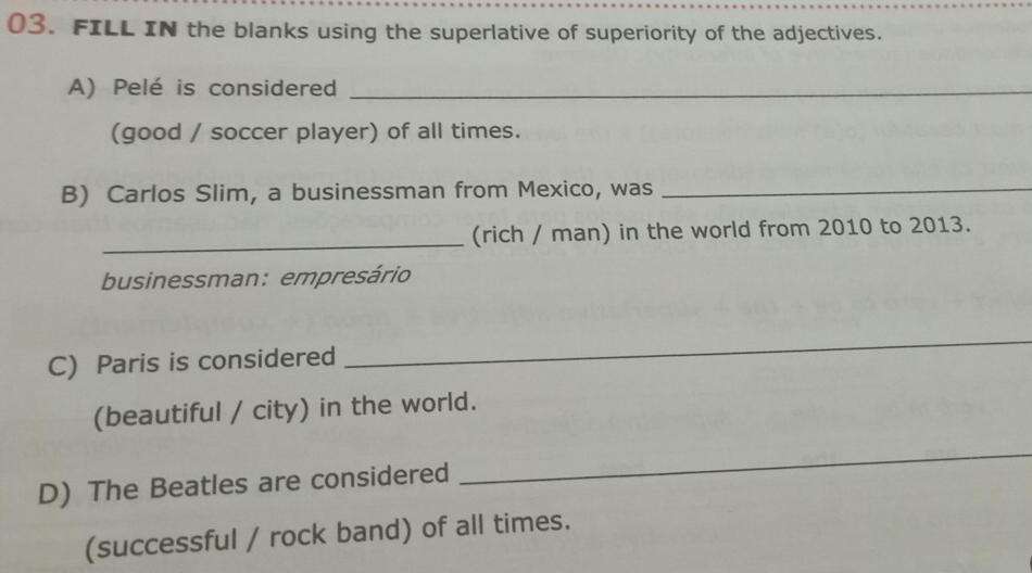 FILL IN the blanks using the superlative of superiority of the adjectives. 
A) Pelé is considered_ 
(good / soccer player) of all times. 
B) Carlos Slim, a businessman from Mexico, was_ 
_ 
(rich / man) in the world from 2010 to 2013. 
businessman: empresário 
C) Paris is considered 
_ 
(beautiful / city) in the world. 
D) The Beatles are considered 
_ 
(successful / rock band) of all times.