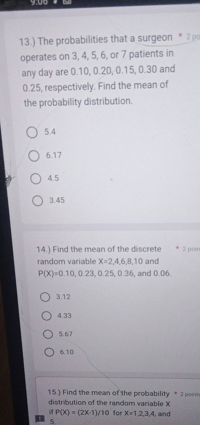 13.) The probabilities that a surgeon * 2 po
operates on 3, 4, 5, 6, or 7 patients in
any day are 0.10, 0.20, 0.15, 0.30 and
0.25, respectively. Find the mean of
the probability distribution.
5.4
6.17
4.5
3.45
14.) Find the mean of the discrete * 2 poin
random variable X=2,4,6,8,10 and
P(X)=0.10, 0.23, 0.25, 0.36 , and 0.06.
3.12
4.33
5.67
6. 10
15.) Find the mean of the probability * 2 points
distribution of the random variable X
if P(X)=(2X-1)/10 for X=1,2,3,4 , and
! 5.
