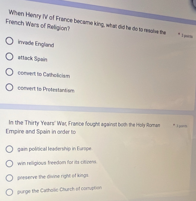 When Henry IV of France became king, what did he do to resolve the 3 points
French Wars of Religion?
invade England
attack Spain
convert to Catholicism
convert to Protestantism
In the Thirty Years’ War, France fought against both the Holy Roman 3 paints
Empire and Spain in order to
gain political leadership in Europe.
win religious freedom for its citizens.
preserve the divine right of kings.
purge the Catholic Church of corruption