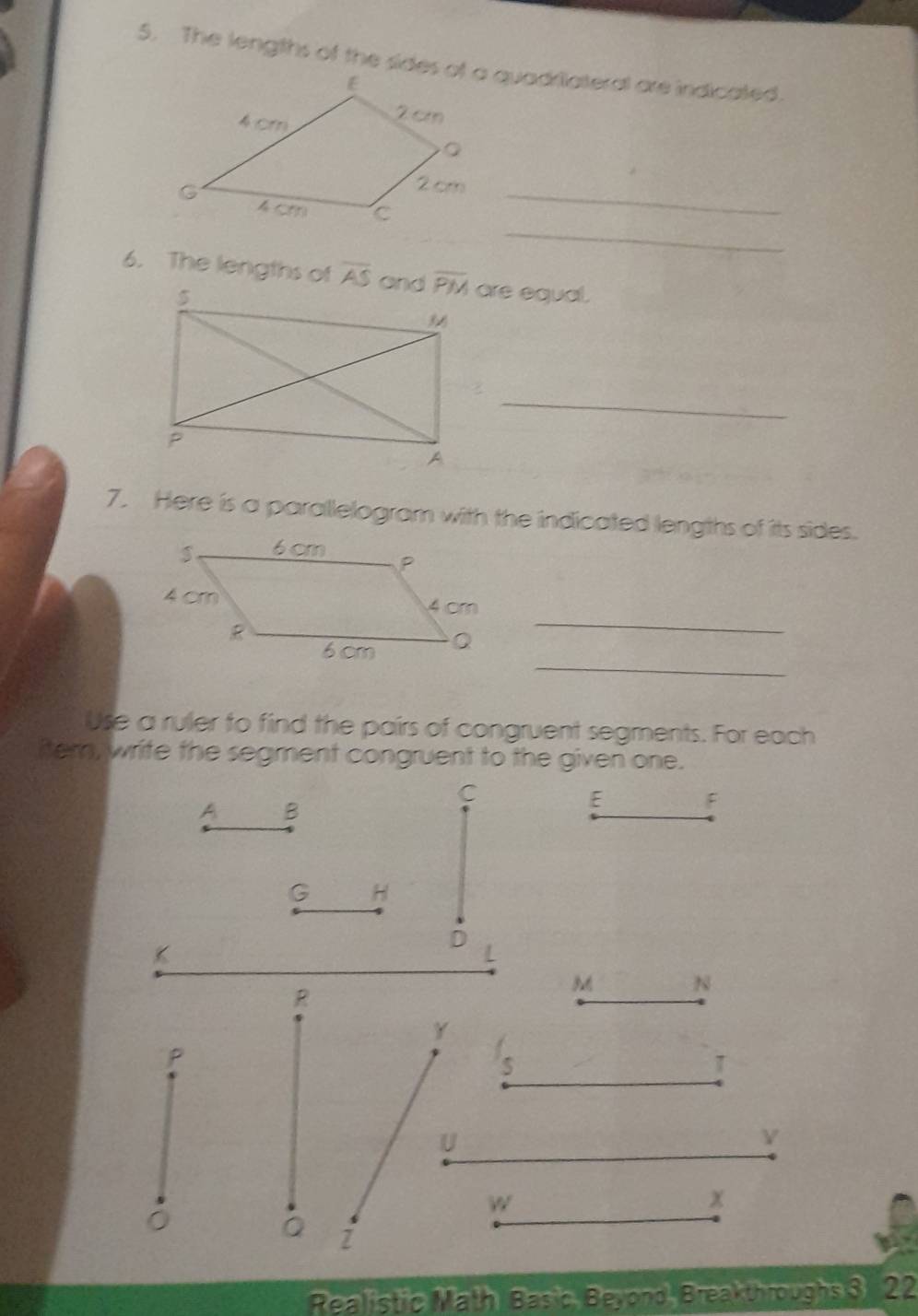 C_
6. The lengths of overline AS are equal.
_
7. Here is a parallelogram with the indicated lengths of its sides.
_
_
Use a ruler to find the pairs of congruent segments. For each
itern, write the segment congruent to the given one.
C
A B
E F
G H
K
D
L
R
M N
Y
P
S
U
w
x
Z
Realistic Math Basic, Beyond, Breakthroughs 3 22