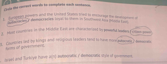 Circle the correct words to complete each sentence. 
1. European powers and the United States tried to encourage the development of 
autocracies / democracies loyal to them in Southwest Asia (Middle East) 
2. Most countries in the Middle East are characterized by powerful leaders citizen power 
3. Countries led by kings and religious leaders tend to have more autocratic democratic 
forms of government. 
. Israel and Turkiye have a(n) autocratic / democratic style of government.