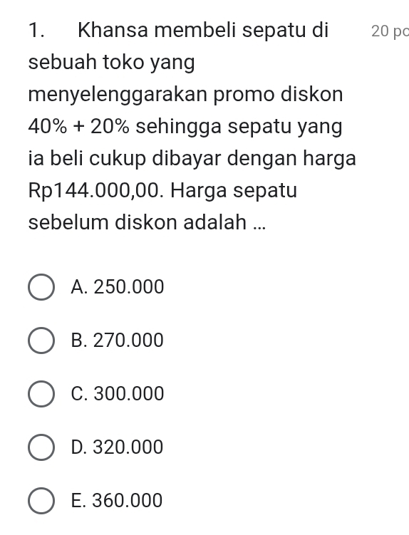 Khansa membeli sepatu di 20 p
sebuah toko yang
menyelenggarakan promo diskon
40% +20% sehingga sepatu yang
ia beli cukup dibayar dengan harga
Rp144.000,00. Harga sepatu
sebelum diskon adalah ...
A. 250.000
B. 270.000
C. 300.000
D. 320.000
E. 360.000