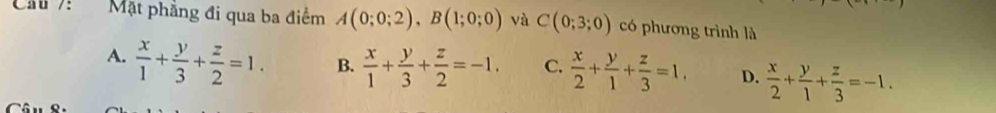 Cầu 7: Mặt phẳng đi qua ba điểm A(0;0;2), B(1;0;0) và C(0;3;0) có phương trình là
A.  x/1 + y/3 + z/2 =1. B.  x/1 + y/3 + z/2 =-1. C.  x/2 + y/1 + z/3 =1. D.  x/2 + y/1 + z/3 =-1.