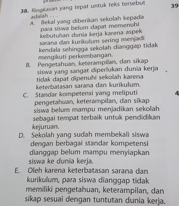 prakt
38. Ringkasan yang tepat untuk teks tersebut 39
adalah . . .
A. Bekal yang diberikan sekolah kepada
para siswa belum dapat memenuhi
kebutuhan dunia kerja karena aspek
sarana dan kurikulum sering menjadi
kendala sehingga sekolah dianggap tidak
mengikuti perkembangan.
B. Pengetahuan, keterampilan, dan sikap
siswa yang sangat diperlukan dunia kerja
tidak dapat dipenuhi sekolah karena
keterbatasan sarana dan kurikulum.
C. Standar kompetensi yang meliputi 4
pengetahuan, keterampilan, dan sikap
siswa belum mampu menjadikan sekolah
sebagai tempat terbaik untuk pendidikan
kejuruan.
D. Sekolah yang sudah membekali siswa
dengan berbagai standar kompetensi
dianggap belum mampu menyiapkan
siswa ke dunia kerja.
E. Oleh karena keterbatasan sarana dan
kurikulum, para siswa dianggap tidak
memiliki pengetahuan, keterampilan, dan
sikap sesuai dengan tuntutan dunia kerja.