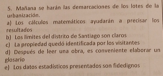 Mañana se harán las demarcaciones de los lotes de la
urbanización.
a) Los cálculos matemáticos ayudarán a precisar los
resultados
b) Los límites del distrito de Santiago son claros
c) La propiedad quedó identificada por los visitantes
d) Después de leer una obra, es conveniente elaborar un
glosario
e) Los datos estadísticos presentados son fidedignos