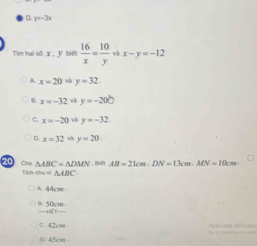 D. y=-3x
Tim hai số X, V biết  16/x = 10/y  và x-y=-12
A. x=20 và y=32.
B、 x=-32 và y=-20
C. x=-20 và y=-32.
D. x=32 và y=20. 
20 Cho △ ABC=△ DMN. Biết AB=21cm · DN=13cm · MN=10cm·
Tính chu vi △ ABC.
A. 44cm
B. 50cm
—HET
c. 42cm · Activate Windov
Go to Settings to ach
D. 45cm