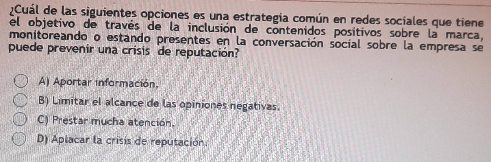 ¿Cuál de las siguientes opciones es una estrategia común en redes sociales que tiene
el objetivo de través de la inclusión de contenidos positivos sobre la marca,
monitoreando o estando presentes en la conversación social sobre la empresa se
puede prevenir una crisis de reputación?
A) Aportar información.
B) Limitar el alcance de las opiniones negativas.
C) Prestar mucha atención.
D) Aplacar la crisis de reputación.