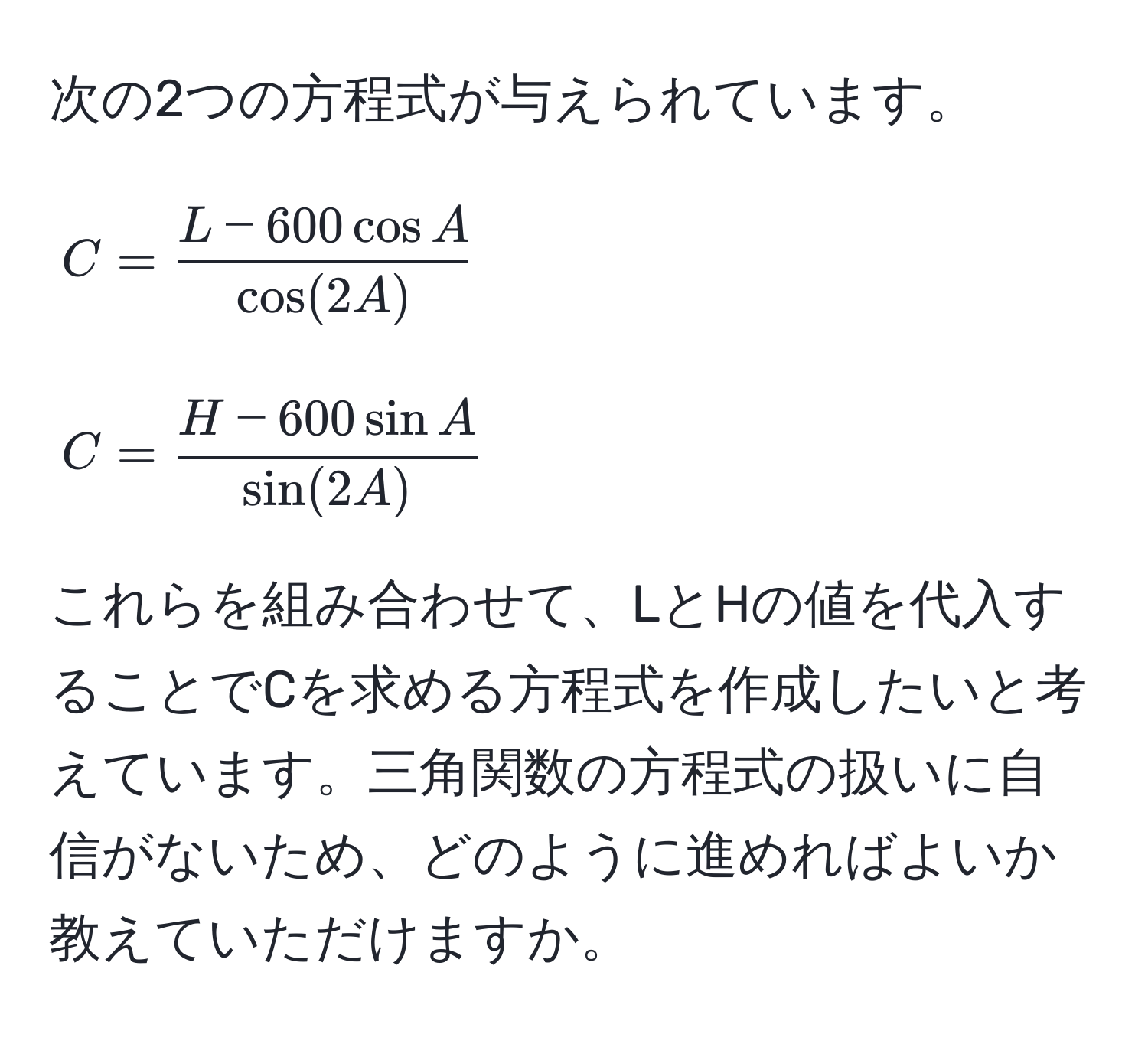 次の2つの方程式が与えられています。  
[
C =  (L - 600 cos A)/cos(2A) 
]  
[
C =  (H - 600 sin A)/sin(2A) 
]  
これらを組み合わせて、LとHの値を代入することでCを求める方程式を作成したいと考えています。三角関数の方程式の扱いに自信がないため、どのように進めればよいか教えていただけますか。