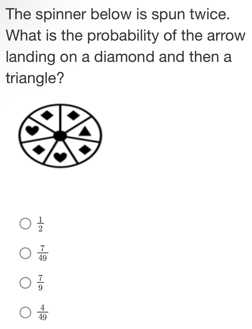 The spinner below is spun twice.
What is the probability of the arrow
landing on a diamond and then a
triangle?
 1/2 
 7/49 
 7/9 
 4/49 