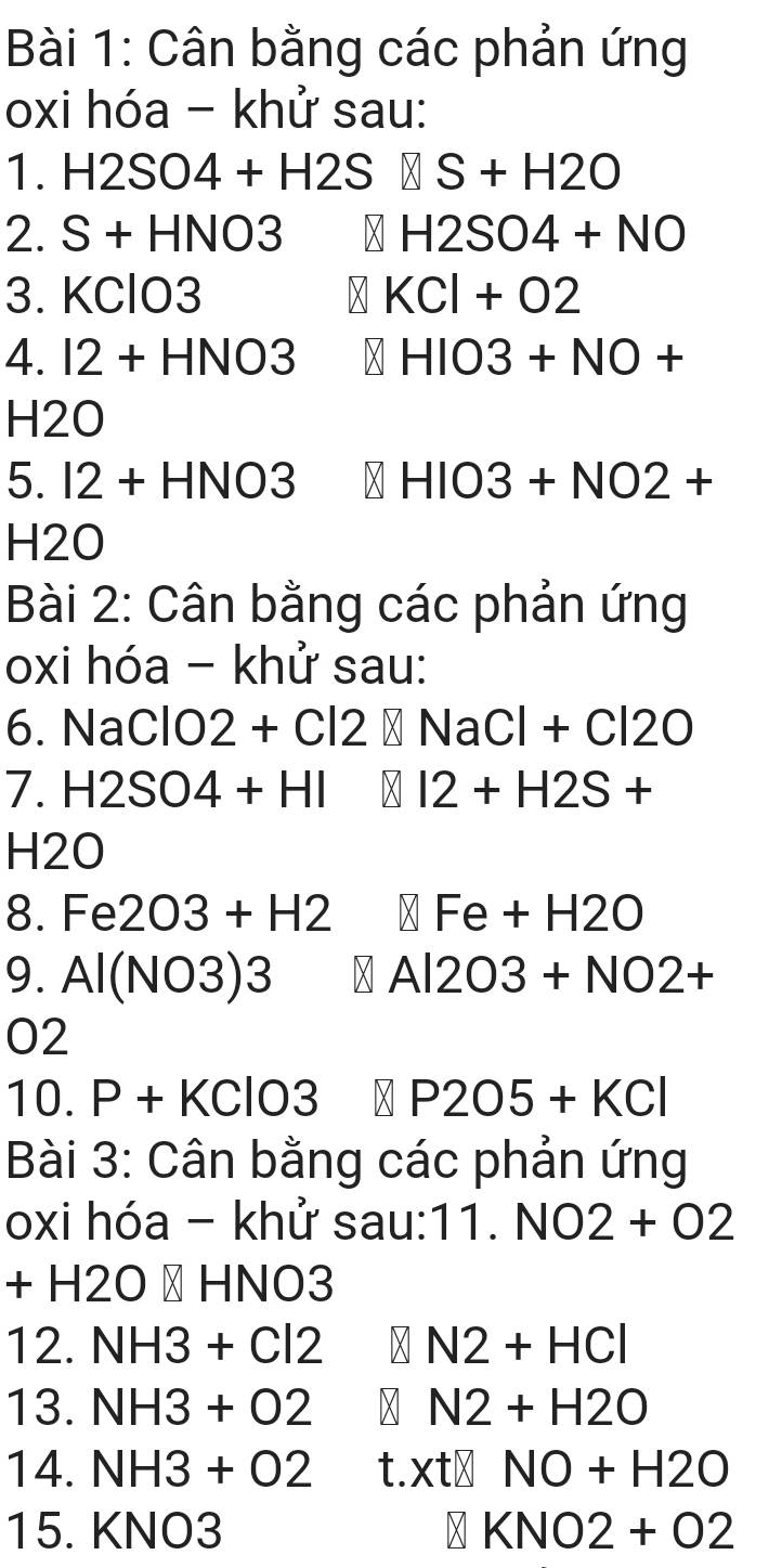 Cân bằng các phản ứng 
oxi hóa - khử sau: 
1. H2SO4+H2S S+H2O
2. S+ HNO 3 X H2SO4+NO
3. KClO3 KCl+O2
4. I2+HNO3 V HIO3+NO+
H2O
5. I2 + HN 0 : HIO3+NO2+
H2O
Bài 2: Cân bằng các phản ứng 
oxi hóa - khử sau: 
6. NaClO2+Cl2 X NaCl+Cl2O
7. H2SO4+HI I2+H2S+
H2O
8. Fe2O3+H2 Fe+H2O
9. Al(NO3)3 → Al 203+NO2+
02 
10. P+KClO3 P205+KCl
Bài 3: Cân bằng các phản ứng 
oxi hóa - khử sau:11. NO2+O2
-120 → HNO3
1 
12. NH3+Cl2 M N2+HCl
13. NH3+O2 M N2+H2O
14. NH3+O2 t. xt| NO+H2O
15. KNO3 N KNO2+O2