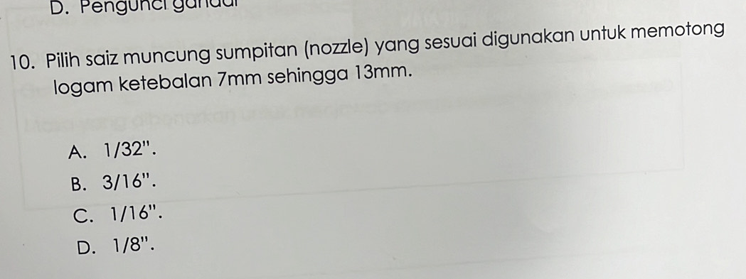 D. Pengünci gandar
10. Pilih saiz muncung sumpitan (nozzle) yang sesuai digunakan untuk memotong
logam ketebalan 7mm sehingga 13mm.
A. 1/32''.
B. 3/16''.
C. 1/16''.
D. 1/8''.