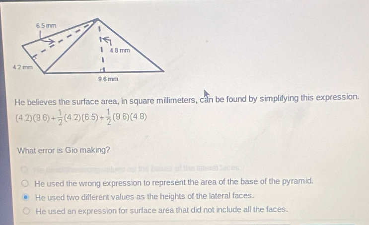 He believes the surface area, in square millimeters, can be found by simplifying this expression.
(4.2)(9.6)+ 1/2 (4.2)(6.5)+ 1/2 (9.6)(4.8)
What error is Gio making?
He used the wrong expression to represent the area of the base of the pyramid.
He used two different values as the heights of the lateral faces.
He used an expression for surface area that did not include all the faces.