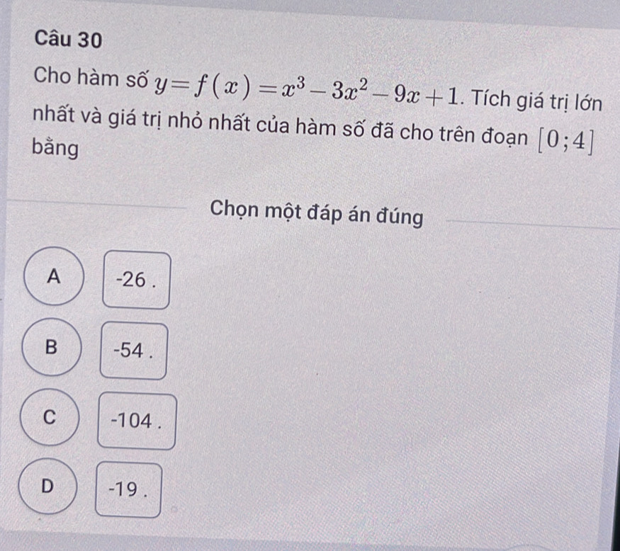 Cho hàm số y=f(x)=x^3-3x^2-9x+1. Tích giá trị lớn
nhất và giá trị nhỏ nhất của hàm số đã cho trên đoạn [0;4]
bằng
Chọn một đáp án đúng
A -26.
B -54.
C -104.
D -19.