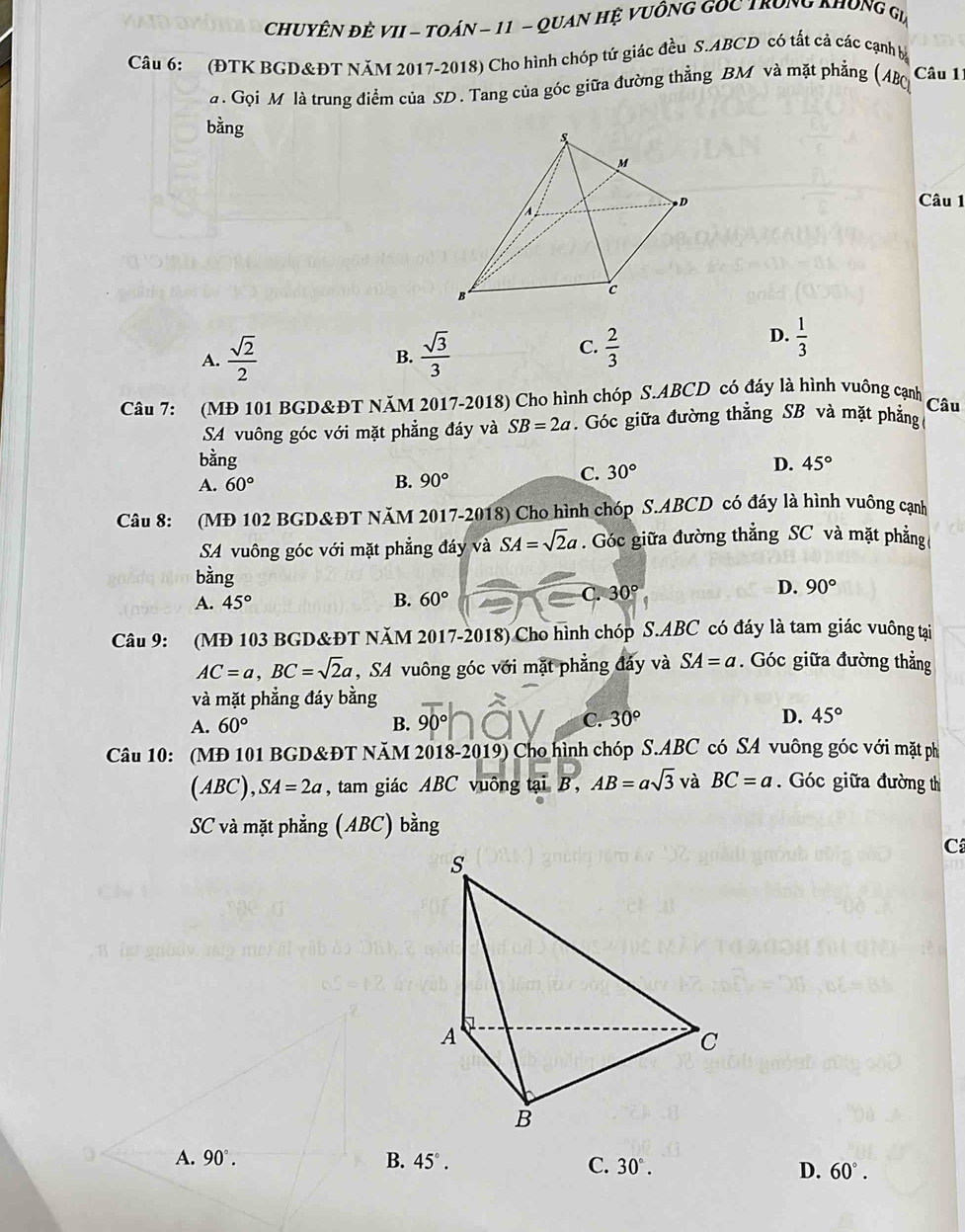 ChuyÊN đẻ VII - TOán - 11 - Quan Hệ VuồnG GOC TroNG KHÔng Gia
Câu 6: (ĐTK BGD&ĐT NăM 2017-2018) Cho hình chóp tứ giác đều S.ABCD có tất cả các cạnh bà
. Gọi M là trung điểm của SD. Tang của góc giữa đường thẳng BM và mặt phẳng (ABC)
Câu 11
bằng 
Câu 1
C.
A.  sqrt(2)/2   sqrt(3)/3   2/3 
D.  1/3 
B.
Câu 7: (MĐ 101 BGD&ĐT NăM 2017-2018) Cho hình chóp S.ABCD có đáy là hình vuông cạnh
Câu
SA vuông góc với mặt phẳng đáy và SB=2a. Góc giữa đường thẳng SB và mặt phẳng
bằng D. 45°
A. 60° B. 90°
C. 30°
Câu 8: (MĐ 102 BGD&ĐT NăM 2017-2018) Cho hình chóp S.ABCD có đáy là hình vuông cạnh
SA vuông góc với mặt phẳng đáy và SA=sqrt(2)a. Góc giữa đường thẳng SC và mặt phẳng(
bàng
A. 45° B. 60°
C. 30° D. 90°
Câu 9: (MĐ 103 BGD&ĐT NăM 2017-2018) Cho hình chóp S.ABC có đáy là tam giác vuông tại
AC=a,BC=sqrt(2)a , SA vuông góc với mặt phẳng đảy và SA=a. Góc giữa đường thẳng
và mặt phẳng đáy bằng
A. 60° B. 90° C. 30° D. 45°
Câu 10: (MĐ 101 BGD&ĐT NăM 2018-2019) Cho hình chóp S.ABC có SA vuông góc với mặt phố
(ABC), ,SA=2a , tam giác ABC vuông tại B , AB=asqrt(3) và BC=a Góc giữa đường thị
SC và mặt phẳng (ABC) bằng
C
A. 90°. B. 45°. C. 30°. D. 60°.