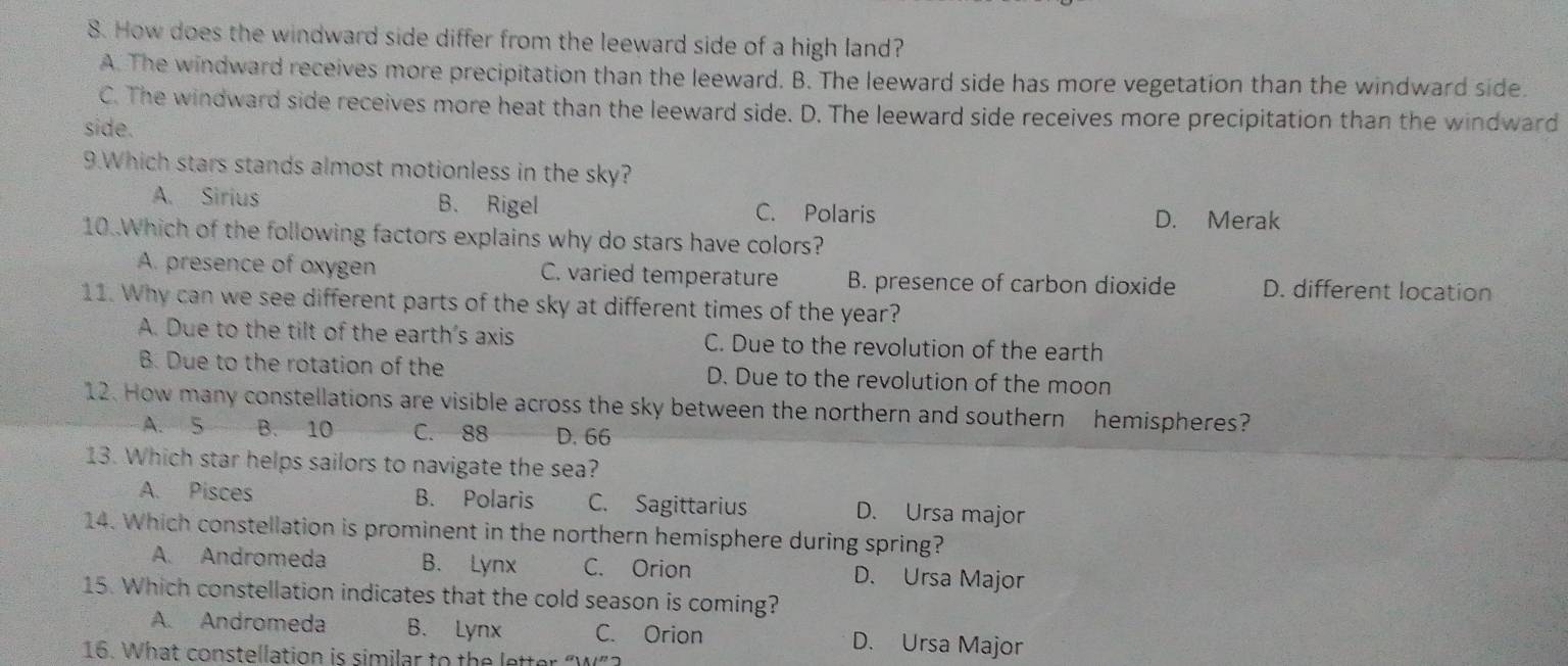 How does the windward side differ from the leeward side of a high land?
A. The windward receives more precipitation than the leeward. B. The leeward side has more vegetation than the windward side.
C. The windward side receives more heat than the leeward side. D. The leeward side receives more precipitation than the windward
side.
9.Which stars stands almost motionless in the sky?
A. Sirius B. Rigel C. Polaris D. Merak
10..Which of the following factors explains why do stars have colors?
A. presence of oxygen C. varied temperature B. presence of carbon dioxide D. different location
11. Why can we see different parts of the sky at different times of the year?
A. Due to the tilt of the earth's axis C. Due to the revolution of the earth
B. Due to the rotation of the D. Due to the revolution of the moon
12. How many constellations are visible across the sky between the northern and southern hemispheres?
A. 5 B. 10 C. 88 D. 66
13. Which star helps sailors to navigate the sea?
A. Pisces B. Polaris C. Sagittarius D. Ursa major
14. Which constellation is prominent in the northern hemisphere during spring?
A. Andromeda B. Lynx C. Orion D. Ursa Major
15. Which constellation indicates that the cold season is coming?
A. Andromeda B. Lynx C. Orion D. Ursa Major
16. What constellation is similar to the letter “W”?