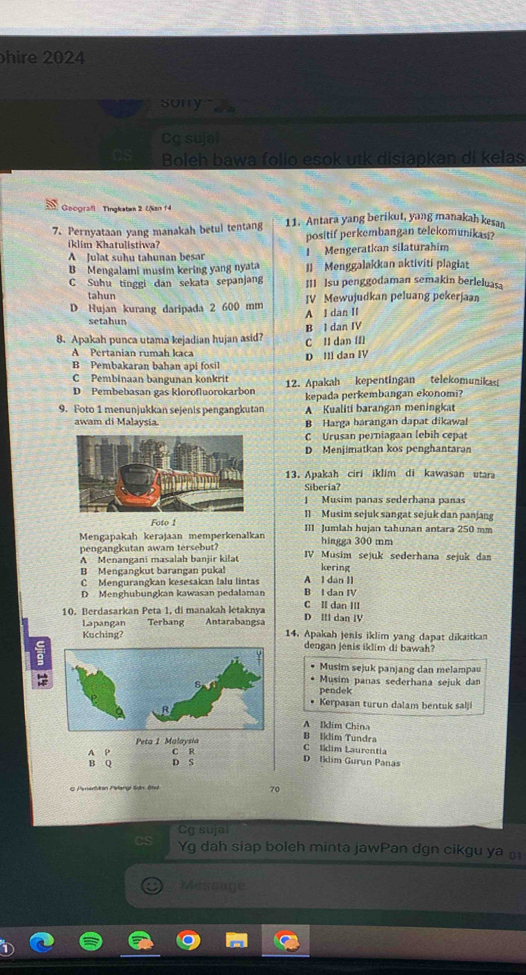 hire 2024
sorry 
Cg sujal
Boleh bawa folio esok utk disiapkan di kelas
Geografl  Tingkaten 2 Uan f4
7. Pernyataan yang manakah betul tentang  11. Antara yang berikut, yang manakah kesan
positif perkembangan telekomunikasi?
iklím Khatulistiwa?
A Julat suhu tahunan besar I Mengeratkan silaturahim
B Mengalami musim kering yang nyata Il  Menggalakkan aktivití plagiat
C Suhu tīnggi dan sekata sepanjang III Isu penggodaman semakin berleluasa
tahun
D Hujan kurang daripada 2 600 mm IV Mewujudkan peluang pekerjaan
A l dan II
setahun
B l dan IV
8. Apakah punca utama kejadian hujan asid? C II dan [I]
A Pertanian rumah kaca
D Ill dan IV
B Pembakaran bahan api fosil
C Pembinaan bangunan könkrit
D Pembebasan gas klorofluorokarbon 12. Apakah kepentingan telekomunikas
kepada perkembangan ekonomi?
9. Foto 1 menunjukkan sejenis pengangkutan A Kualiti barangan meningkat
awam di Malaysía. B Harga bárangan dapat dikawal
C Urusan perniagaan lebih cepát
D Menjimatkan kos penghantaran
13. Apakah ciri iklim di kawasan utara
Siberia?
J Musim pañas sederhana panas
1l Musim sejuk sangat sejuk dan panjang
Foto 1
Mengapakah kerəjaan memperkenalkan III  Jumlah hujan tahunan antara 250 mm
hingga 300 mm
pengangkutan awam tersebut? IV Musim sejuk sederhana sejuk da
A Menangani masalah banjir kilat kering
B Mengangkut barangan pukal
C  Mengurangkan kesesakan lalu lintas A l dan Il
D Menghubungkan kawasan pedalaman B l dan IV
C II dan III
10. Berdasarkan Peta 1, di manakah letaknya D Ill dan IV
Lapangan Terbang Antarabangsa
Kuching? 14. Apakah jenis iklim yang dapat dikaitkan
dengan jenis iklim di bawah?
Musim sejuk panjang dan melampau
Musim panas seđerhana sejuk dan
pendek
• Kerpasan turun dalam bentuk salji
A Iklim China
Peta 1 Malaysia
B Iklim Tundra
A P C R
CIldim Laurentia
B Q D S
D Iklim Gurun Panas
C Penerbian Pelangi Sơn. Bnd
70
Cg sujal
Yg dah siap boleh minta jawPan dgn cikgu ya 
Message