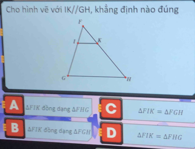 Cho hình vẽ với IK//GH , khẳng định nào đúng
A △ FIK đồng dạng △ FHG C △ FIK=△ FGH
B △ FIK đòng dạng △ FGH D △ FIK=△ FHG