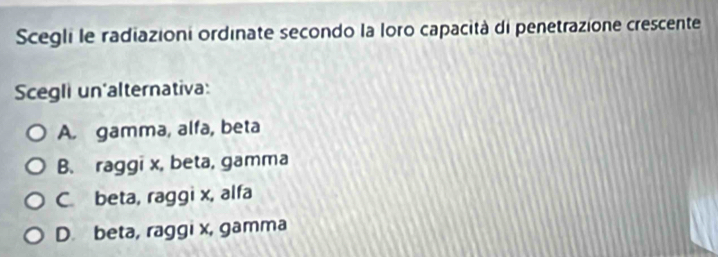 Scegli le radiazioni ordinate secondo la loro capacità di penetrazione crescente
Scegli un'alternativa:
A. gamma, alfa, beta
B. raggi x, beta, gamma
C. beta, raggi x, alfa
D. beta, raggi x, gamma