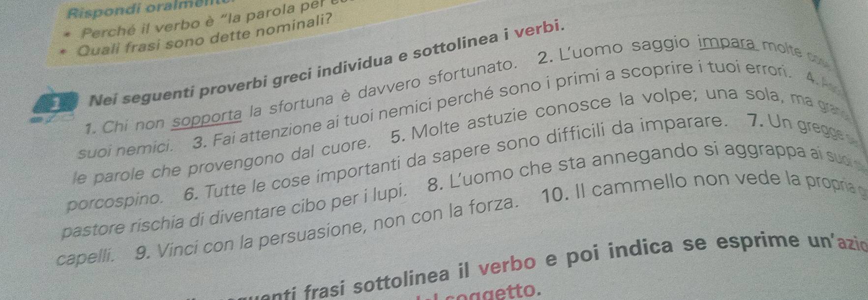 Rispondi oralmeli 
Perché il verbo è "la parola per 
Quali frasi sono dette nominali? 
Nei seguenti proverbi greci individua e sottolinea i verbi 
1. Chi non sopporta la sfortuna è davvero sfortunato. 2. L'uomo saggio impara molte c 
suoi nemici. 3. Fai attenzione ai tuoi nemici perché sono i primi a scoprire i tuoi errori. 4.4
le parole che provengono dal cuore. 5. Molte astuzie conosce la volpe; una sola, ma gra 
porcospino. 6. Tutte le cose importanti da sapere sono difficili da imparare. 7. Un gregg 
pastore rischia di diventare cibo per i lupi. 8. Luomo che sta annegando si aggrappa ai suo 
capelli. 9. Vinci con la persuasione, non con la forza. 10. Il cammello non vede la propria 
e ti asi sottolinea il verbo e poi indica se esprime un'azió 
coggetto.