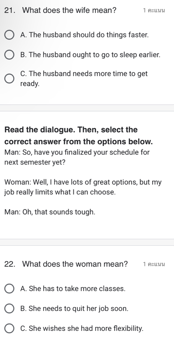 What does the wife mean? 1 A:UUU
A. The husband should do things faster.
B. The husband ought to go to sleep earlier.
C. The husband needs more time to get
ready.
Read the dialogue. Then, select the
correct answer from the options below.
Man: So, have you finalized your schedule for
next semester yet?
Woman: Well, I have lots of great options, but my
job really limits what I can choose.
Man: Oh, that sounds tough.
22. What does the woman mean? 1 n:Uuи
A. She has to take more classes.
B. She needs to quit her job soon.
C. She wishes she had more flexibility.