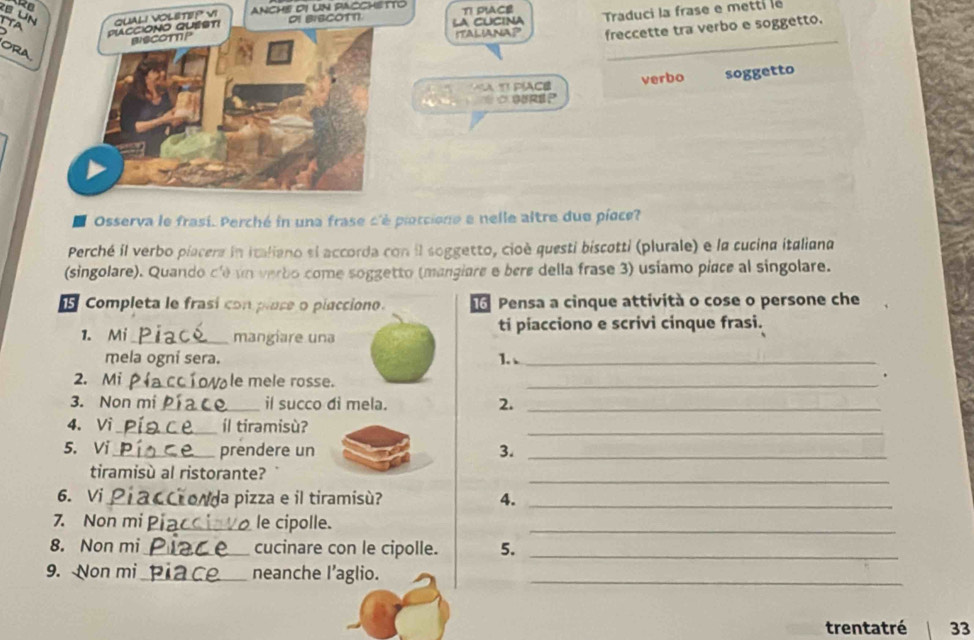 Ro 
ANCH! DI UN PACCHETTO TI PIACE 
LA CUCINA 
ITALIANAP Traduci la frase e metti le 
freccette tra verbo e soggetto. 
_ 
A TI PÍACE verbo soggetto 
GERP 
Osserva le frasí. Perché in una frase c'è piotcione e nelle altre due pioce? 
Perché il verbo piacera in italiano ei accorda con il soggetto, cioè questi biscotti (plurale) e la cucina italiana 
(singolare). Quando c'e un verbo come soggetto (mangiare e bere della frase 3) usiamo piace al singolare. 
Completa le frasí con place o piacciono. Pensa a cinque attività o cose o persone che 
1. Mi_ mangiare una ti piacciono e scrivi cinque frasi. 
mela ogni sera. 1. 、_ 
2. Mi _le mele rosse._ 
. 
3. Non m _il succo di mela. 2._ 
_ 
4. Vi_ íl tiramisù? 
5. Vi_ prendere un 3._ 
_ 
tiramisù al ristorante? 
6. Vi _Vda pizza e il tiramisù? 4._ 
7. Non mi _le cipolle._ 
8. Non mi_ cucinare con le cipolle. 5._ 
9. Non mi_ neanche l’aglio._ 
trentatré 33