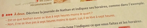 recommencent 
8 ##4 À deux. Décrivez la journée de Nathan et indiquez ses horaires, comme dans l'exemple. 
- Est-ce que Nathan aussi se lève à sept heures moins le quart ? 
- Non, il ne se lève pas à sept heures moins le quart. Lui, il se lève à sept heures. 
tnée type ? Indiquez ce que vous faites et les horaires.