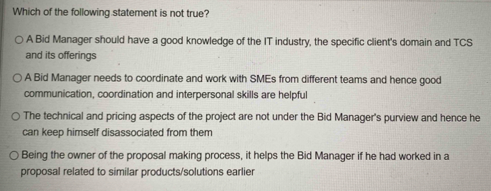 Which of the following statement is not true?
A Bid Manager should have a good knowledge of the IT industry, the specific client's domain and TCS
and its offerings
A Bid Manager needs to coordinate and work with SMEs from different teams and hence good
communication, coordination and interpersonal skills are helpful
The technical and pricing aspects of the project are not under the Bid Manager's purview and hence he
can keep himself disassociated from them
Being the owner of the proposal making process, it helps the Bid Manager if he had worked in a
proposal related to similar products/solutions earlier