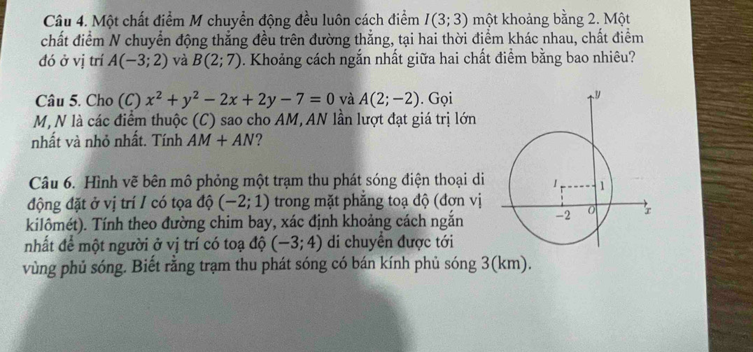 Một chất điểm M chuyển động đều luôn cách điểm I(3;3) một khoảng bằng 2. Một 
chất điểm N chuyển động thẳng đều trên đường thẳng, tại hai thời điểm khác nhau, chất điểm 
đó ở vị trí A(-3;2) và B(2;7). Khoảng cách ngắn nhất giữa hai chất điểm bằng bao nhiêu? 
Câu 5. Cho (C) x^2+y^2-2x+2y-7=0 và A(2;-2). Gọi 
M, N là các điểm thuộc (C) sao cho AM, AN lần lượt đạt giá trị lớn 
nhất và nhỏ nhất. Tính AM+AN ? 
Câu 6. Hình vẽ bên mô phỏng một trạm thu phát sóng điện thoại di 
động đặt ở vị trí / có tọa độ (-2;1) trong mặt phẳng toạ độ (đợn vị 
kilômét). Tính theo đường chim bay, xác định khoảng cách ngắn 
nhất để một người ở vị trí có toạ độ (-3;4) di chuyển được tới 
vùng phủ sóng. Biết rằng trạm thu phát sóng có bán kính phủ sóng 3(km).