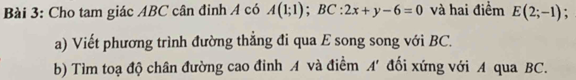 Cho tam giác ABC cân đinh A có A(1;1); BC:2x+y-6=0 và hai điểm E(2;-1)
a) Viết phương trình đường thẳng đi qua E song song với BC. 
b) Tìm toạ độ chân đường cao đinh A và điểm đối xứng với A qua BC. A'