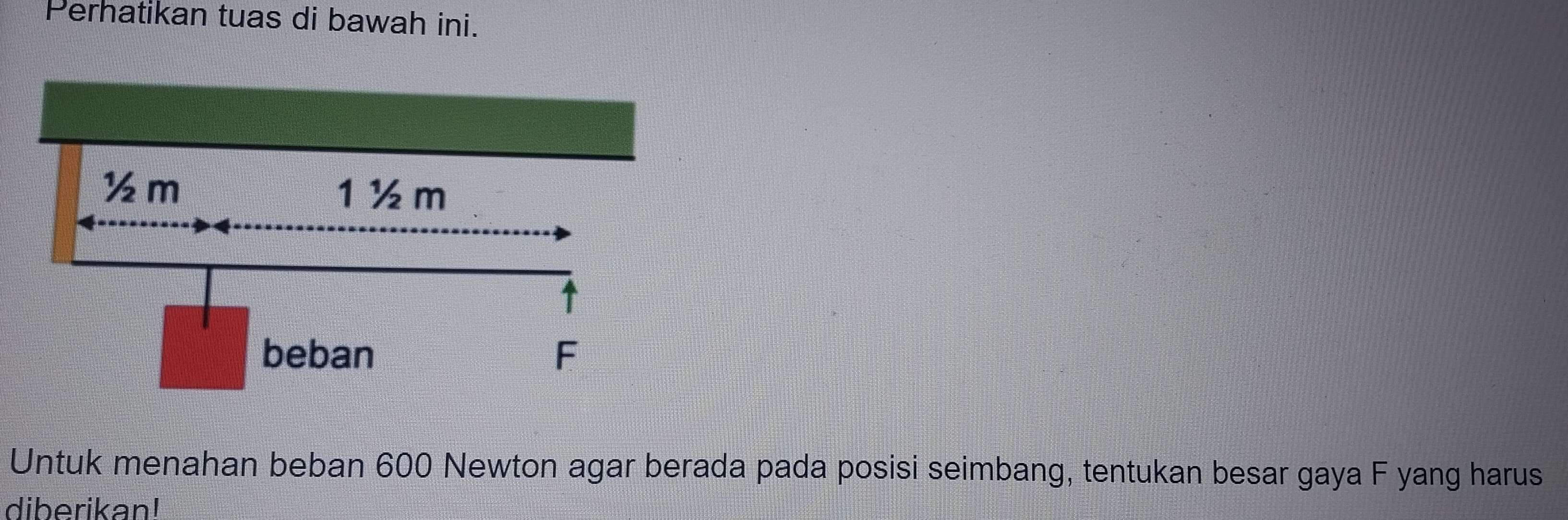 Perhatikan tuas di bawah ini. 
Untuk menahan beban 600 Newton agar berada pada posisi seimbang, tentukan besar gaya F yang harus 
diberikan!