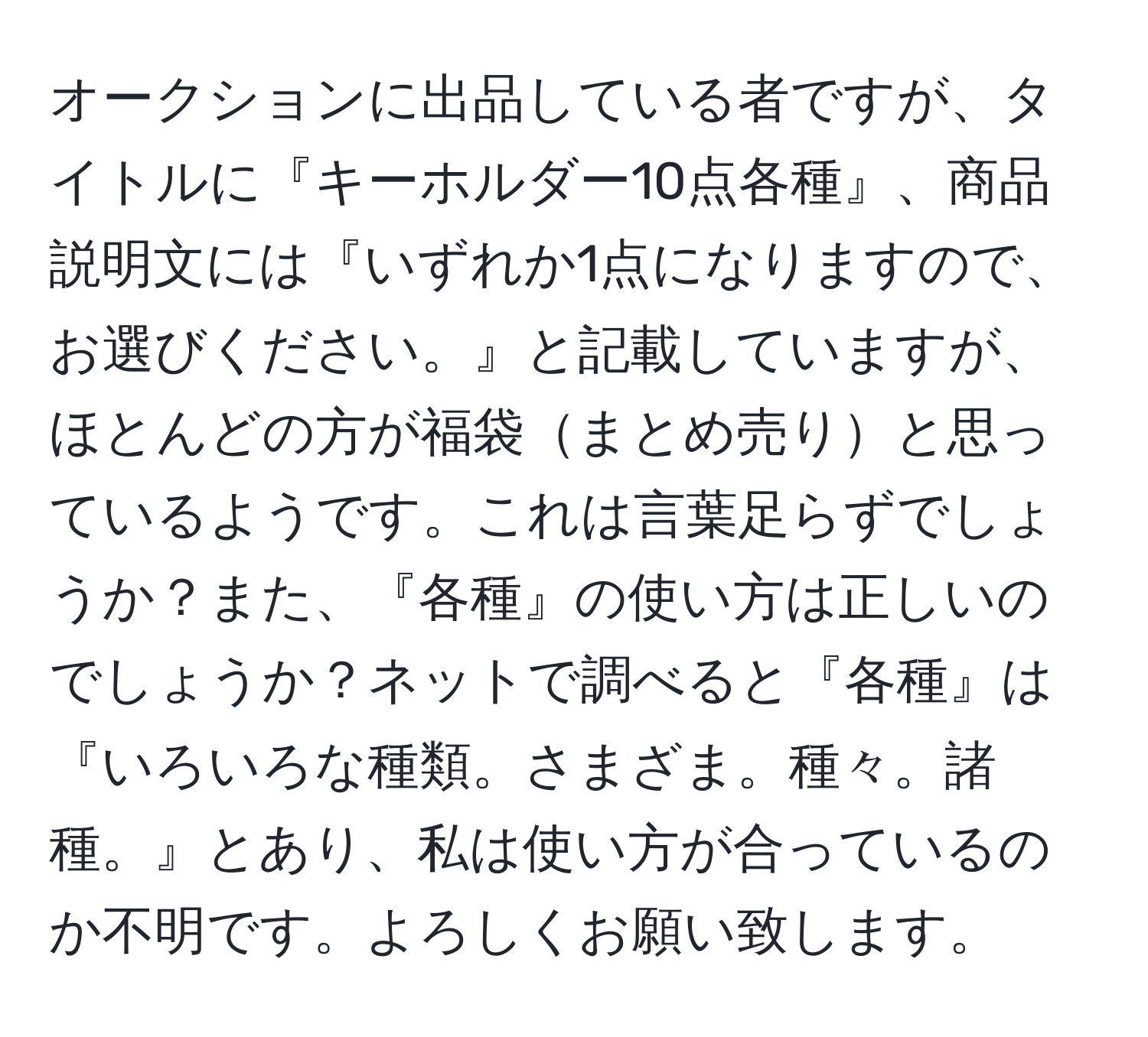 オークションに出品している者ですが、タイトルに『キーホルダー10点各種』、商品説明文には『いずれか1点になりますので、お選びください。』と記載していますが、ほとんどの方が福袋まとめ売りと思っているようです。これは言葉足らずでしょうか？また、『各種』の使い方は正しいのでしょうか？ネットで調べると『各種』は『いろいろな種類。さまざま。種々。諸種。』とあり、私は使い方が合っているのか不明です。よろしくお願い致します。