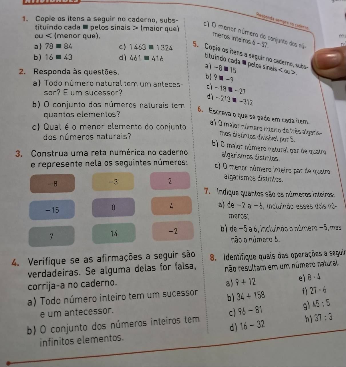 Copie os itens a seguir no caderno, subs-
Responda sempre no caderno
tituindo cada ■ pelos sinais > (maior que)
c) O menor número do conjunto dos núo
ou (menor que).
m
meros inteiros é −57.
a) 78equiv 84 c) 1463□ 1324 5. Copie os itens a seguir no caderno, subs
b) 16equiv 43 d ) 461□ 416
tituindo cada ■ pelos sinais < ou >.
a) -8⩽15
2. Responda às questões.
b) 9 ■ -9
a) Todo número natural tem um anteces- c)-18■-27
sor? E um sucessor?
d) -213■-312
b) O conjunto dos números naturais tem
quantos elementos?
6. Escreva o que se pede em cada item.
c) Qual é o menor elemento do conjunto
a) O maior número inteiro de três algaris-
dos números naturais?
mos distintos divisível por 5.
b) O maior número natural par de quatro
3. Construa uma reta numérica no caderno
algarismos distintos.
e represente nela os seguintes números: c) O menor número inteiro par de quatro
-8
-3
2
algarismos distintos.
7. Indique quantos são os números inteiros:
4 a) de - -2a-6
0 , incluindo esses dois nú-
-15 meros;
b) de −5 a 6, incluindo o número −5, mas
7
14
-2
não o número 6.
4. Verifique se as afirmações a seguir são  8. Identifique quais das operações a seguir
verdadeiras. Se alguma delas for falsa, não resultam em um número natural.
corrija-a no caderno.
a) 9+12 e) 8· 4
a) Todo número inteiro tem um sucessor
b ) 34+158
f) 27· 6
e um antecessor.
c) 96-81 g) 45:5
b) O conjunto dos números inteiros tem
h) 37:3
d) 16-32
infinitos elementos.