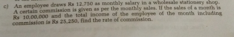 An employee draws Rs 12,750 as monthly salary in a wholesale stationery shop.
A certain commission is given as per the monthly sales. If the sales of a month is
Rs 10,00,000 and the total income of the employee of the month including
commission is Rs 25,250, find the rate of commission.