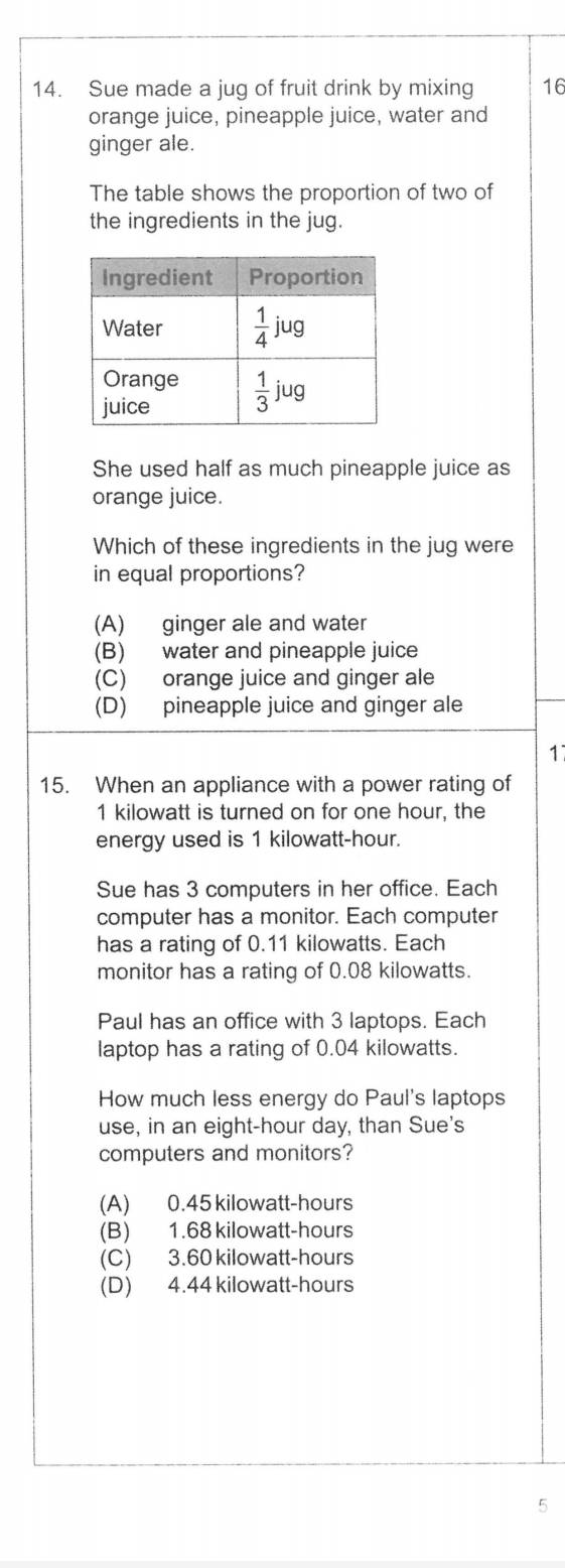 Sue made a jug of fruit drink by mixing 16
orange juice, pineapple juice, water and
ginger ale.
The table shows the proportion of two of
the ingredients in the jug.
She used half as much pineapple juice as
orange juice.
Which of these ingredients in the jug were
in equal proportions?
(A) ginger ale and water
(B) water and pineapple juice
(C) orange juice and ginger ale
(D) pineapple juice and ginger ale
1
15. When an appliance with a power rating of
1 kilowatt is turned on for one hour, the
energy used is 1 kilowatt-hour.
Sue has 3 computers in her office. Each
computer has a monitor. Each computer
has a rating of 0.11 kilowatts. Each
monitor has a rating of 0.08 kilowatts.
Paul has an office with 3 laptops. Each
laptop has a rating of 0.04 kilowatts.
How much less energy do Paul's laptops
use, in an eight-hour day, than Sue's
computers and monitors?
(A) 0.45 kilowatt-hours
(B) 1.68 kilowatt-hours
(C) 3.60 kilowatt-hours
(D) 4.44 kilowatt-hours
5