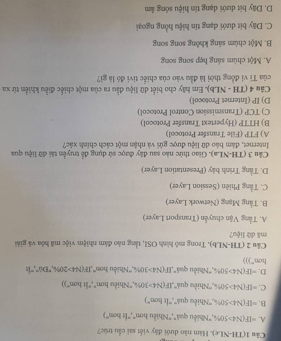 Câu 1(TH-NLc). Hàm nào dưới đây viết sai cấu trúc?
A. =IF(N4>50% ,"Nhiều quá","Nhiều hơn","Ít hơn")
B. =IF(N4>50% ,"Nhiều quá","Ít hơn")
C. =IF(N4>50% ,"Nhiều quá",1 IF(N4>30% ,"Nhiều hơn","Ít hơn"))
D. =IF(N4>50% ,"Nhiều quá",1 IF(N4>30% ,"Nhiều hơn",' IF(N4>20% ,"Đủ","Ít
hơn")))
Câu 2 (TH-NLb). Trong mô hình OSI, tầng nào đảm nhiệm việc mã hóa và giải
mã dữ liệu?
A. Tầng Vận chuyển (Transport Layer)
B. Tầng Mạng (Network Layer)
C. Tầng Phiên (Session Layer)
D. Tầng Trình bày (Presentation Layer)
Câu 3 (TH-NLa). Giao thức nào sau đây được sử dụng để truyền tải dữ liệu qua
Internet, đảm bảo dữ liệu được gửi và nhận một cách chính xác?
A) FTP (File Transfer Protocol)
B) HTTP (Hypertext Transfer Protocol)
C) TCP (Transmission Control Protocol)
D) IP (Internet Protocol)
Câu 4 (TH - NLb). Em hãy cho biết dữ liệu đầu ra của một chiếc điều khiển từ xa
của Ti vi đồng thời là đầu vào của chiếc tivi đó là gì?
A. Một chùm sáng hẹp song song
B. Một chùm sáng không song song
C. Dãy bit dưới dạng tín hiệu hồng ngoại
D. Dãy bit dưới dạng tín hiệu sóng âm