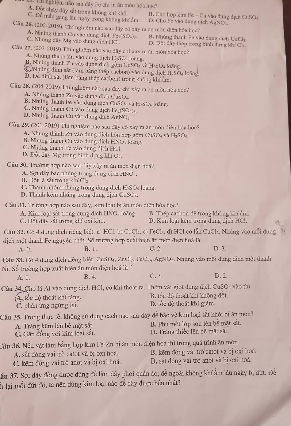 Th nghiệm nào sau đây Fe chỉ bị ăn mòn hóa học?
A. Đốt cháy dây sắt trong không khí khô. B. Cho hợp kim Fe - Cu vào dung dịch Cu SO.
C. Đề mầu gang lâu ngày trong không khí ẩm. D. Cho Fe vào dung dịch A NO
Câu 26. (202-20 19 ). Thí nghiệm nào sau đây có xảy ra ăn mòn điện hóa học?
A. Nhúng thanh Cu vào dung dịch Fe2 (SO_4)_3 B. Nhúng thanh Fe vào dung dịch CuCl₂
C. Nhúng dây Mg vào dung dịch HCl. D. Đốt dây thép trong bình đựng khí Ch₂.
Câu 27. (203-2019) Thí nghiệm nào sau đây chi xảy ra ăn mòn hóa học?
A. Nhúng thanh Zn vào dung dịch H_2SO_4 4 loãng.
B. Nhúng thanh Zn vào dung dịch gồm CuSO₄ và H_2SO_4 loãng.
C Nhúng đinh sắt (làm bằng thép cacbon) vào dung dịch H_2SO_4 loãng
D. Để đinh sắt (làm bằng thép cacbon) trong không khí ẩm.
Câu 28. (204-2019) Thí nghiệm nào sau đây chỉ xảy ra ăn mòn hóa học?
A. Nhúng thanh Zn vào dung dichCuSO_4.
B. Nhúng thanh Fe vào dung dịch CuSO_4 và H_2SO_4 loãng.
C. Nhúng thanh Cu vào dung dịch Fe_2(SO_4)_3.
D. Nhúng thanh Cu vào dung dịch AgNO_3.
Câu 29. (201-2019) Thí nghiệm nào sau đây có xảy ra ăn mòn điện hóa học?
A. Nhung thành Zn vào dung dịch hỗn hợp gồm CuSO₄ và H₂SO₄
B. Nhung thanh Cu vào dung dịch I -INO_3 loãng.
C. Nhúng thanh Fe vào dung dịch HCl.
D. Đốt dây Mg trong bình đựng khí O_2.
Câu 30. Trường hợp nào sau đây xảy ra ăn mòn điện hoá?
A. Sợi dây bạc nhúng trong dung dịch HNO3.
B. Đốt lá sắt trong khí Cl₂.
C. Thanh nhôm nhúng trong dung dịch H_2SO_4 loãng.
D. Thanh kẽm nhúng trong dung dịch CuSO₄.
Câu 31. Trường hợp nào sau đây, kim loại bị ăn mòn điện hóa học?
A. Kim loại sắt trong dung dịch HNO_3 loãng. B. Thép cacbon để trong không khí ẩm.
C. Đốt dây sắt trong khí oxi khô. D. Kim loại kẽm trong dung dịch HCl.
Câu 32. Có 4 dung dịch riêng biệt: a) HCl,b)CuCl_2,c) FeCl_3, , d) HCl có lẫn CuCl₂. Nhúng vào mỗi dung
dịch một thanh Fe nguyên chất. Số trường hợp xuất hiện ăn mòn điện hoá là
A. 0. B. 1. C. 2. D. 3.
Câu 33. Có 4 dung dịch riêng biệt: CuSO_4,ZnCl_2,FeCl_3, AgNO_3. Nhúng vào mỗi dung dịch một thanh
Ni. Số trường hợp xuất hiện ăn mòn điện hoá là
A. 1. B. 4. C. 3. D. 2.
Câu 34. Cho lá Al vào dung dịch HCl, có khí thoát ra. Thêm vài giọt dung dịch CuS O. 4 vào thì
A. tốc độ thoát khí tăng. B. tốc độ thoát khí không đổi.
C. phản ứng ngừng lại. D. tốc độ thoát khí giảm.
Câu 35. Trong thực tế, không sử dụng cách nào sau đây để bảo vệ kim loại sắt khỏi bị ăn mòn?
A. Tráng kẽm lên bề mặt sắt. B. Phủ một lớp sơn lên bề mặt sắt.
C. Gắn đồng với kim loại sắt. D. Tráng thiếc lên bề mặt sắt.
Câu 36. Nếu vật làm bằng hợp kim Fe-Zn bị ăn mòn điện hoá thì trong quá trình ăn mòn
A. sắt đóng vai trò catot và bị oxi hoá. B. kẽm đóng vai trò catot và bị oxi hoá.
C. kẽm đóng vai trò anot và bị oxi hoá. D. sắt đóng vai trò anot và bị oxi hoá.
Jâu 37. Sợi dây đồng được dùng để làm dây phơi quần áo, để ngoài không khí ẩm lâu ngày bị đứt. Để
lối lại mối đứt đó, ta nên dùng kim loại nào để dây được bền nhất?