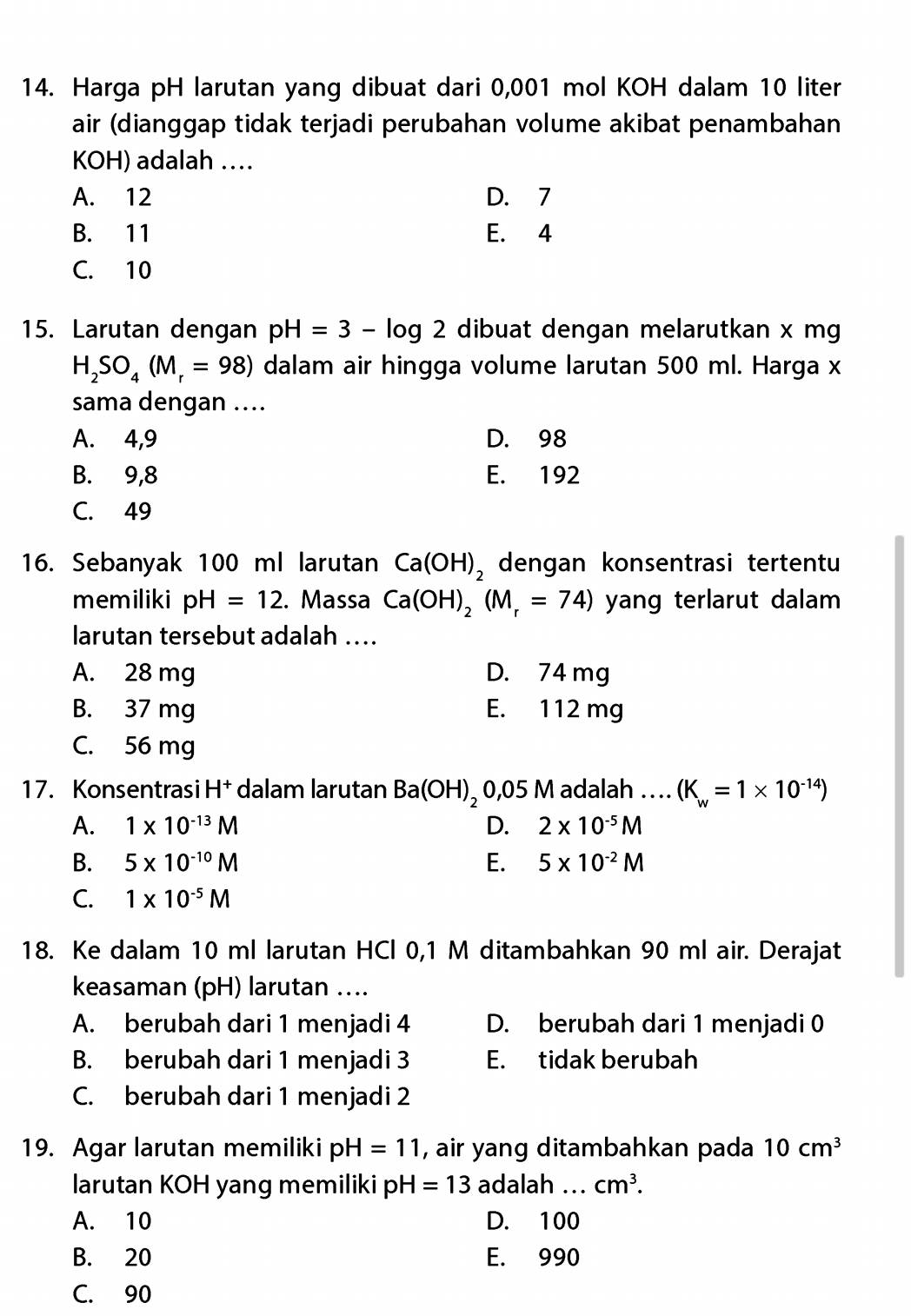 Harga pH larutan yang dibuat dari 0,001 mol KOH dalam 10 liter
air (dianggap tidak terjadi perubahan volume akibat penambahan
KOH) adalah ..
A. 12 D. 7
B. 11 E. 4
C. 10
15. Larutan dengan pH=3-log 2 dibuat dengan melarutkan x mg
H_2SO_4(M_r=98) dalam air hingga volume larutan 500 ml. Harga x
sama dengan ....
A. 4,9 D. 98
B. 9,8 E. 192
C. 49
16. Sebanyak 100 ml larutan Ca(OH)_2 dengan konsentrasi tertentu
memiliki pH=12. Massa Ca(OH)_2(M_r=74) yang terlarut dalam
larutan tersebut adalah ….
A. 28 mg D. 74 mg
B. 37 mg E. 112 mg
C. 56 mg
17. Konsentrasi H† dalam larutan Ba(OH)_2 0,05 M adalah … (K_w=1* 10^(-14))
A. 1* 10^(-13)M D. 2* 10^(-5)M
B. 5* 10^(-10)M E. 5* 10^(-2)M
C. 1* 10^(-5)M
18. Ke dalam 10 ml larutan HCl 0,1 M ditambahkan 90 ml air. Derajat
keasaman (pH) larutan ....
A. berubah dari 1 menjadi 4 D. berubah dari 1 menjadi 0
B. berubah dari 1 menjadi 3 E. tidak berubah
C. berubah dari 1 menjadi 2
19. Agar larutan memiliki pH=11 , air yang ditambahkan pada 10cm^3
larutan KOH yang memiliki pH=13 adalah ... cm^3.
A. 10 D. 100
B. 20 E. 990
C. 90